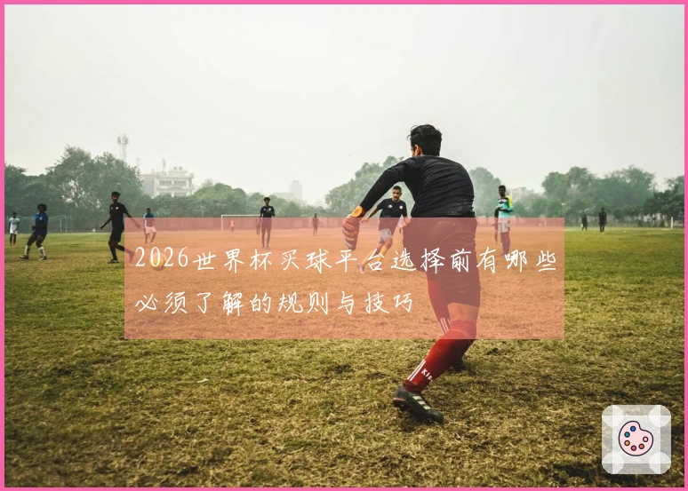 2026世界杯买球平台选择前有哪些必须了解的规则与技巧