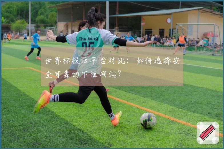 世界杯投注平台对比：如何选择安全可靠的下注网站？