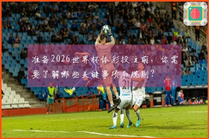 准备2026世界杯体彩投注前，你需要了解哪些关键事项和规则？