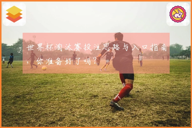 世界杯淘汰赛投注思路与入口指南，你准备好了吗？
